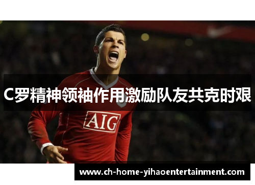 C罗精神领袖作用激励队友共克时艰 C罗精神领袖作用激励队友共克时艰