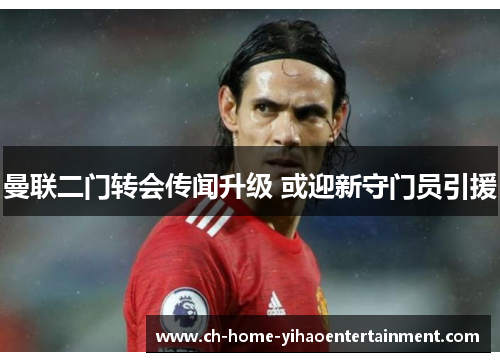 曼联二门转会传闻升级 或迎新守门员引援 曼联二门转会传闻升级 或迎新守门员引援